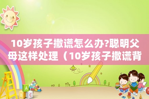 10歲孩子撒謊怎么辦?聰明父母這樣處理（10歲孩子撒謊背后是什么心理原因）