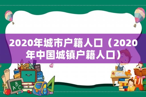 2020年城市戶籍人口（2020年中國城鎮戶籍人口）