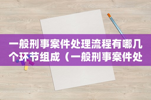一般刑事案件處理流程有哪幾個環節組成（一般刑事案件處理流程有哪幾個環節）