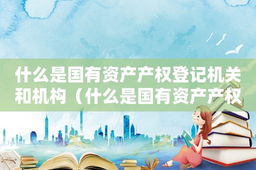 什么是國(guó)有資產(chǎn)產(chǎn)權(quán)登記機(jī)關(guān)和機(jī)構(gòu)（什么是國(guó)有資產(chǎn)產(chǎn)權(quán)登記機(jī)關(guān)）
