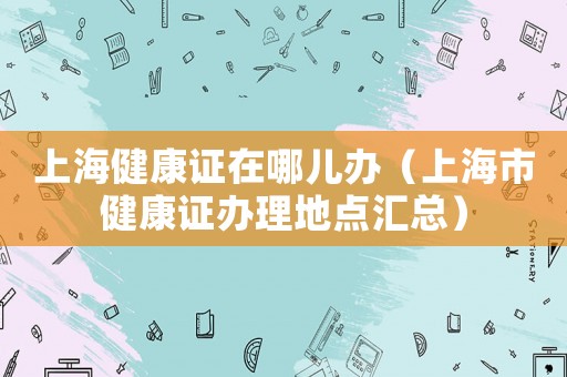 上海健康證在哪兒辦（上海市健康證辦理地點匯總）