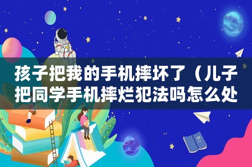 孩子把我的手機(jī)摔壞了（兒子把同學(xué)手機(jī)摔爛犯法嗎怎么處理）