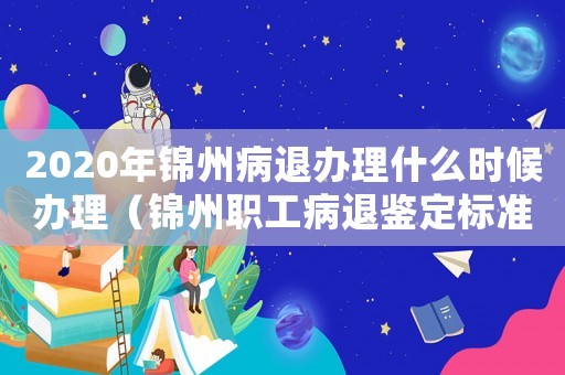 2020年錦州病退辦理什么時候辦理（錦州職工病退鑒定標準）