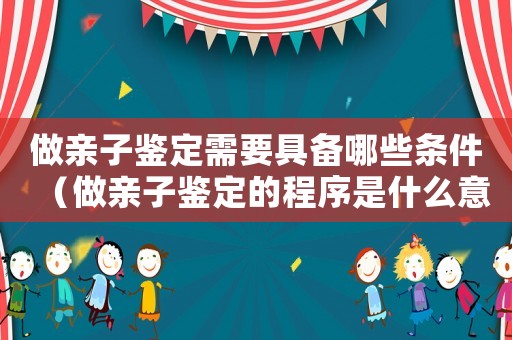 做親子鑒定需要具備哪些條件（做親子鑒定的程序是什么意思）