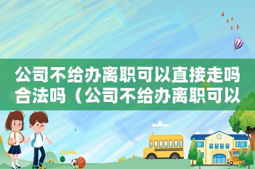 公司不給辦離職可以直接走嗎合法嗎（公司不給辦離職可以直接走嗎）