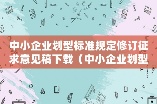 中小企業劃型標準規定修訂征求意見稿下載（中小企業劃型標準規定(修訂)）
