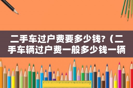 二手車過戶費要多少錢?（二手車輛過戶費一般多少錢一輛）