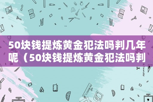 50塊錢提煉黃金犯法嗎判幾年呢（50塊錢提煉黃金犯法嗎判幾年）