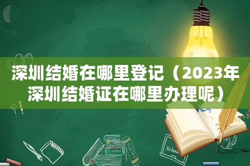 深圳結(jié)婚在哪里登記（2023年深圳結(jié)婚證在哪里辦理呢）
