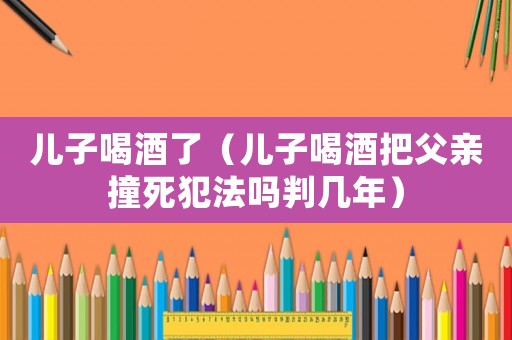 兒子喝酒了（兒子喝酒把父親撞死犯法嗎判幾年）
