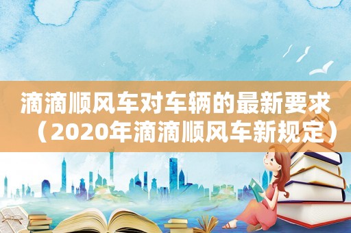滴滴順風車對車輛的最新要求（2020年滴滴順風車新規定）