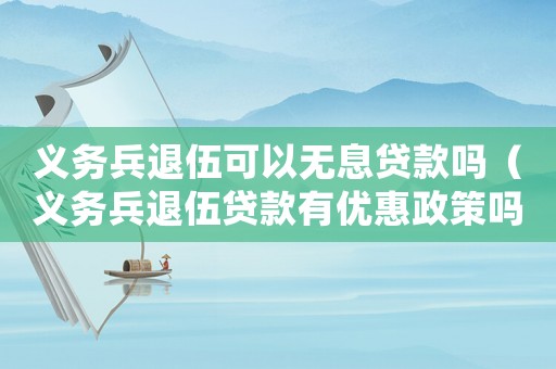 義務兵退伍可以無息貸款嗎（義務兵退伍貸款有優惠政策嗎多少錢）