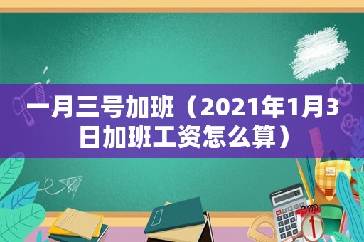 一月三號加班（2021年1月3日加班工資怎么算）