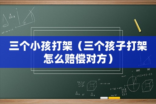 三個(gè)小孩打架（三個(gè)孩子打架怎么賠償對(duì)方）