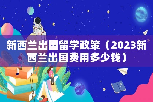 新西蘭出國留學政策（2023新西蘭出國費用多少錢）