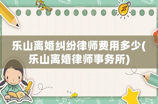 樂(lè)山離婚糾紛律師費(fèi)用多少(樂(lè)山離婚律師事務(wù)所)