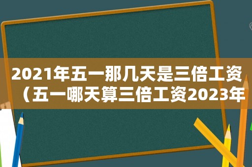 2021年五一那幾天是三倍工資（五一哪天算三倍工資2023年）