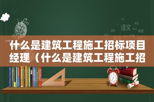 什么是建筑工程施工招標項目經理（什么是建筑工程施工招標項目）