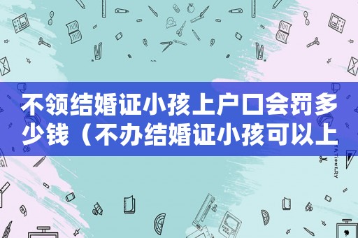 不領(lǐng)結(jié)婚證小孩上戶(hù)口會(huì)罰多少錢(qián)（不辦結(jié)婚證小孩可以上戶(hù)口嗎?）