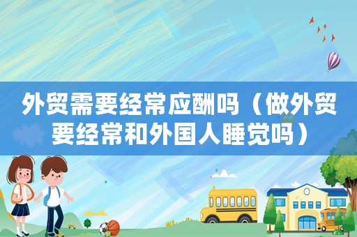外貿需要經常應酬嗎（做外貿要經常和外國人睡覺嗎）