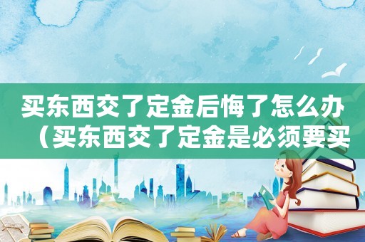 買東西交了定金后悔了怎么辦（買東西交了定金是必須要買嗎怎么退）