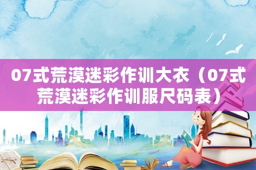 07式荒漠迷彩作訓大衣（07式荒漠迷彩作訓服尺碼表）