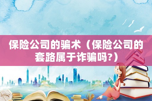 保險公司的騙術（保險公司的套路屬于詐騙嗎?）