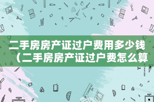 二手房房產(chǎn)證過戶費用多少錢（二手房房產(chǎn)證過戶費怎么算出來的）
