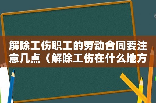 解除工傷職工的勞動合同要注意幾點（解除工傷在什么地方）