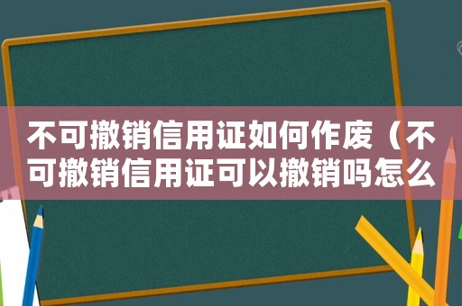 不可撤銷信用證如何作廢（不可撤銷信用證可以撤銷嗎怎么操作）