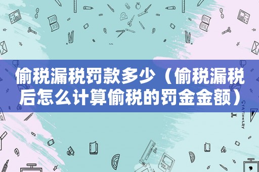 偷稅漏稅罰款多少（偷稅漏稅后怎么計算偷稅的罰金金額）