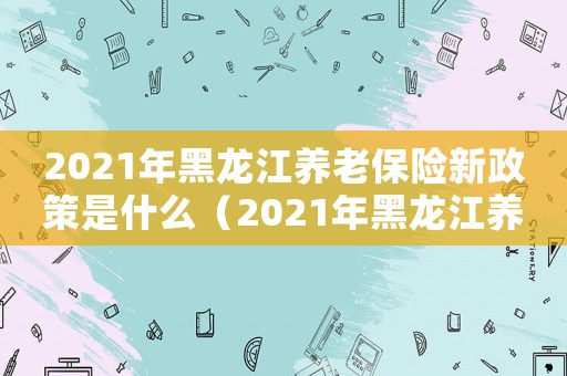 2021年黑龍江養(yǎng)老保險(xiǎn)新政策是什么（2021年黑龍江養(yǎng)老保險(xiǎn)新政策）