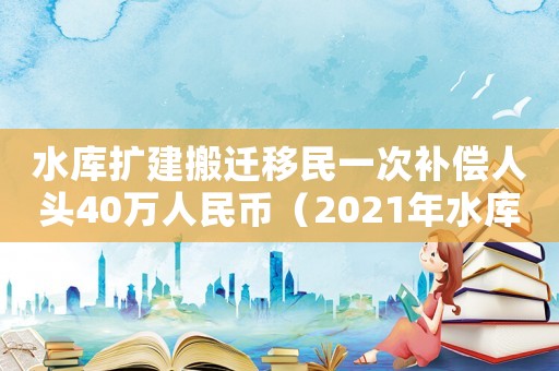 水庫擴建搬遷移民一次補償人頭40萬人民幣（2021年水庫移民搬遷賠償標準）