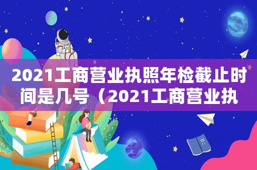 2021工商營(yíng)業(yè)執(zhí)照年檢截止時(shí)間是幾號(hào)（2021工商營(yíng)業(yè)執(zhí)照年檢截止時(shí)間）