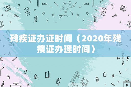 殘疾證辦證時間（2020年殘疾證辦理時間）