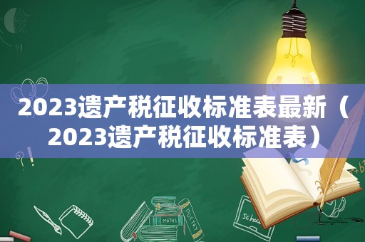 2023遺產(chǎn)稅征收標(biāo)準(zhǔn)表最新（2023遺產(chǎn)稅征收標(biāo)準(zhǔn)表）