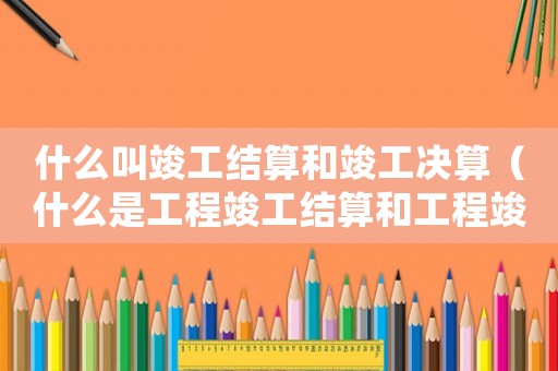 什么叫竣工結(jié)算和竣工決算（什么是工程竣工結(jié)算和工程竣工決算）