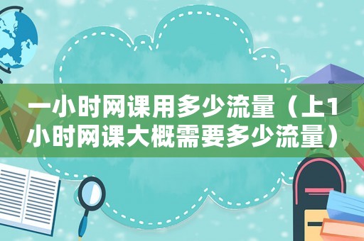 一小時網課用多少流量（上1小時網課大概需要多少流量）
