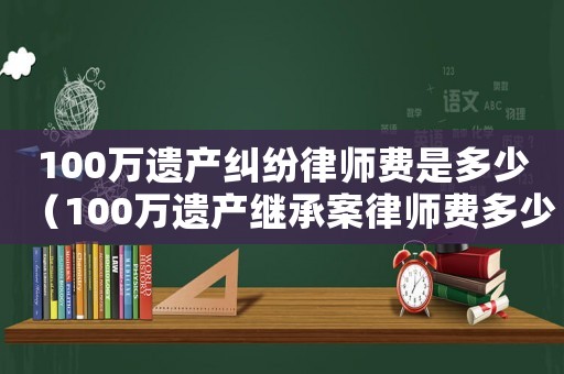 100萬(wàn)遺產(chǎn)糾紛律師費(fèi)是多少（100萬(wàn)遺產(chǎn)繼承案律師費(fèi)多少鄭州）