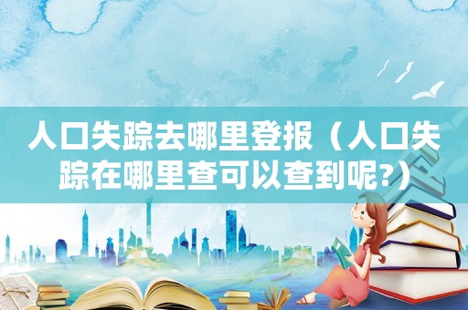 人口失蹤去哪里登報（人口失蹤在哪里查可以查到呢?）