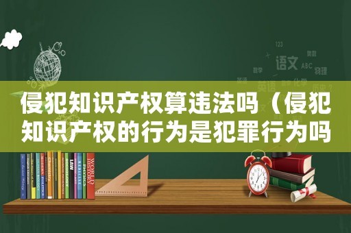 侵犯知識產權算違法嗎（侵犯知識產權的行為是犯罪行為嗎）