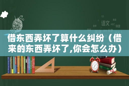 借東西弄壞了算什么糾紛（借來的東西弄壞了,你會怎么辦）