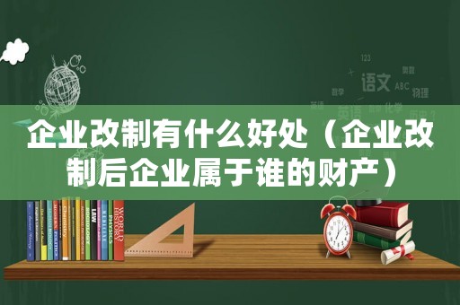企業改制有什么好處（企業改制后企業屬于誰的財產）