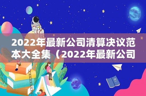 2022年最新公司清算決議范本大全集（2022年最新公司清算決議范本大全）