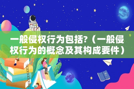 一般侵權(quán)行為包括?（一般侵權(quán)行為的概念及其構(gòu)成要件）