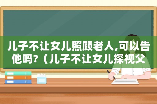 兒子不讓女兒照顧老人,可以告他嗎?（兒子不讓女兒探視父母咋辦?）
