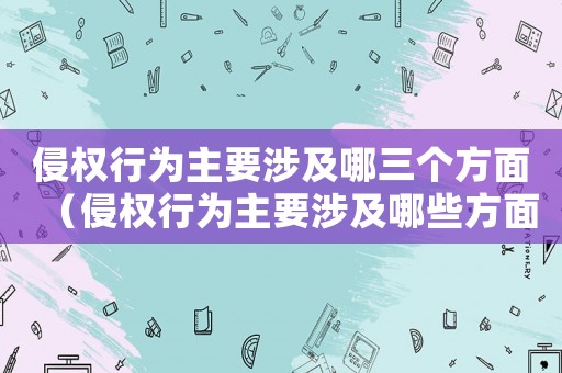 侵權行為主要涉及哪三個方面（侵權行為主要涉及哪些方面內容）