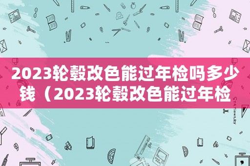 2023輪轂改色能過年檢嗎多少錢（2023輪轂改色能過年檢嗎）