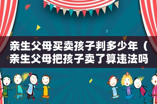 親生父母買賣孩子判多少年（親生父母把孩子賣了算違法嗎）