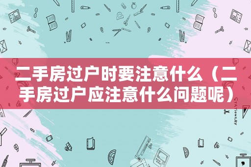 二手房過戶時要注意什么（二手房過戶應注意什么問題呢）